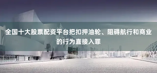 全国十大股票配资平台把扣押油轮、阻碍航行和商业的行为直接入罪
