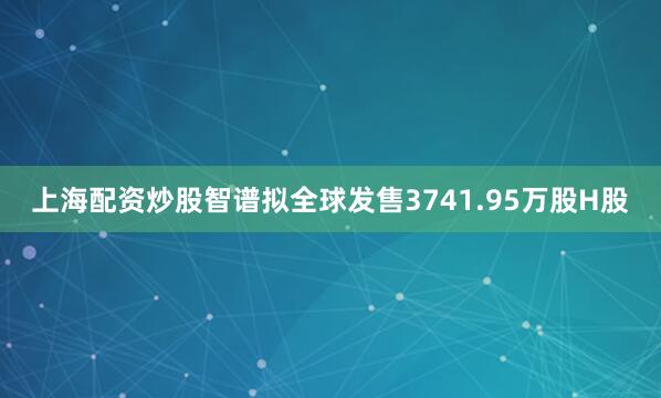 上海配资炒股智谱拟全球发售3741.95万股H股