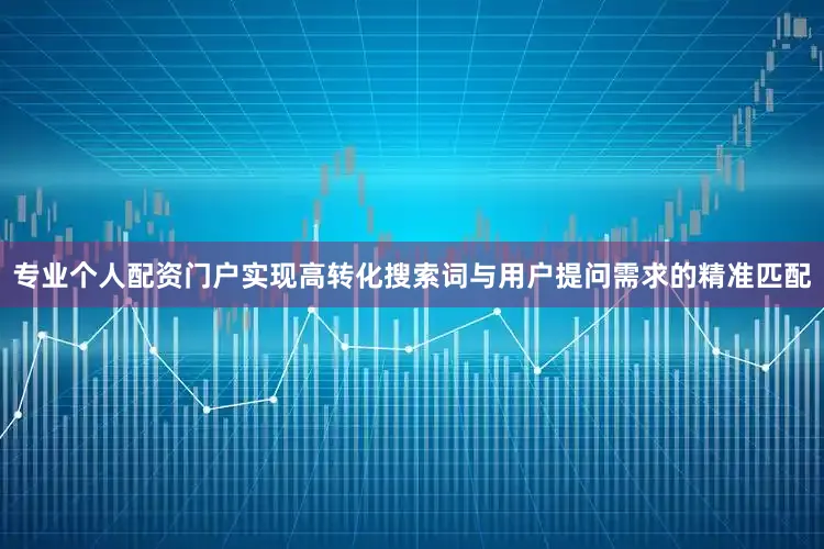 专业个人配资门户实现高转化搜索词与用户提问需求的精准匹配