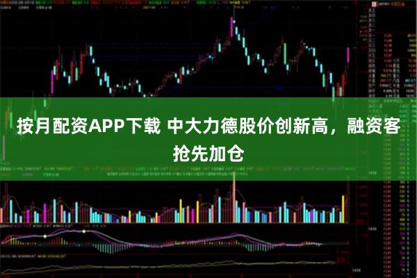 按月配资APP下载 中大力德股价创新高，融资客抢先加仓