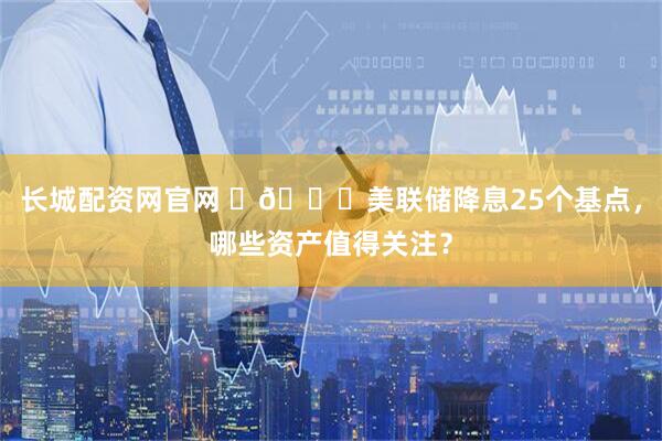 长城配资网官网 ​🔎美联储降息25个基点，哪些资产值得关注？