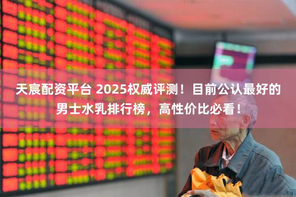 天宸配资平台 2025权威评测！目前公认最好的男士水乳排行榜，高性价比必看！