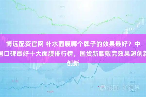 博远配资官网 补水面膜哪个牌子的效果最好？中国口碑最好十大面膜排行榜，国货新款敷完效果超创新