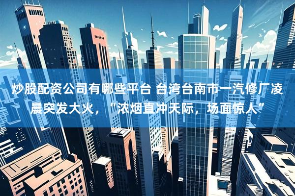 炒股配资公司有哪些平台 台湾台南市一汽修厂凌晨突发大火，“浓烟直冲天际，场面惊人”