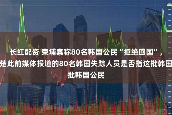 长红配资 柬埔寨称80名韩国公民“拒绝回国”，不清楚此前媒体报道的80名韩国失踪人员是否指这批韩国公民