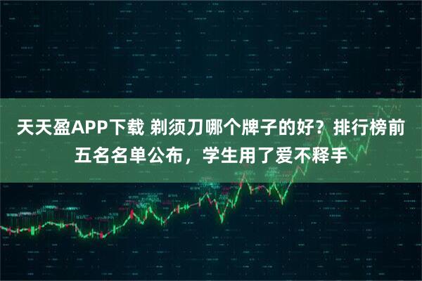 天天盈APP下载 剃须刀哪个牌子的好？排行榜前五名名单公布，学生用了爱不释手