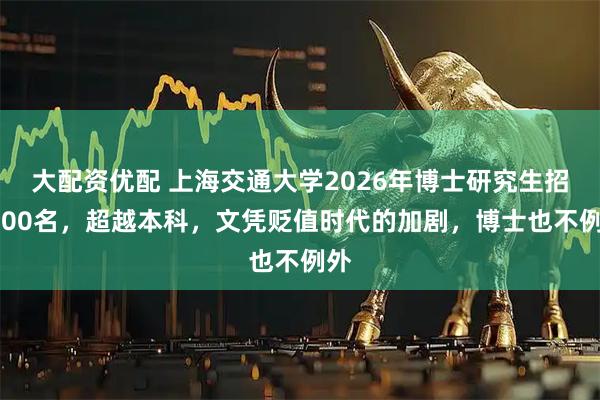 大配资优配 上海交通大学2026年博士研究生招5000名，超越本科，文凭贬值时代的加剧，博士也不例外