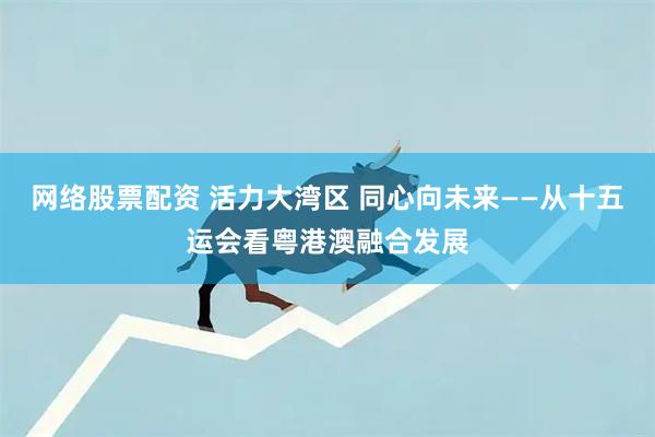 网络股票配资 活力大湾区 同心向未来——从十五运会看粤港澳融合发展