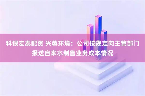 科银宏泰配资 兴蓉环境：公司按规定向主管部门报送自来水制售业务成本情况