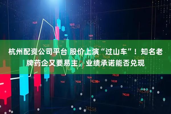 杭州配资公司平台 股价上演“过山车”！知名老牌药企又要易主，业绩承诺能否兑现