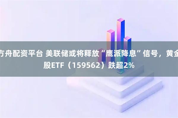 方舟配资平台 美联储或将释放“鹰派降息”信号，黄金股ETF（159562）跌超2%