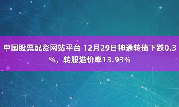 中国股票配资网站平台 12月29日神通转债下跌0.3%，转股溢价率13.93%
