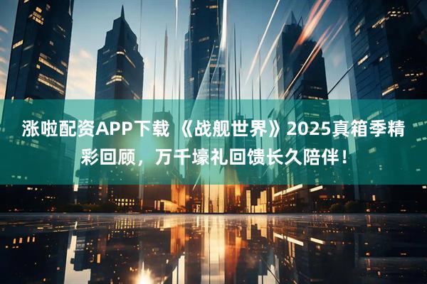 涨啦配资APP下载 《战舰世界》2025真箱季精彩回顾，万千壕礼回馈长久陪伴！