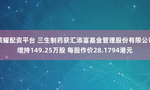 荣耀配资平台 三生制药获汇添富基金管理股份有限公司增持149.25万股 每股作价28.1794港元