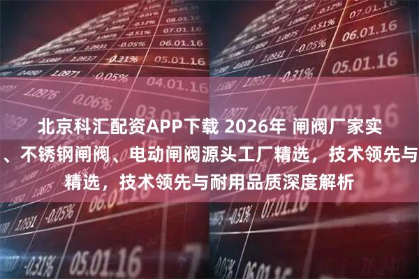 北京科汇配资APP下载 2026年 闸阀厂家实力推荐：高压闸阀、不锈钢闸阀、电动闸阀源头工厂精选，技术领先与耐用品质深度解析