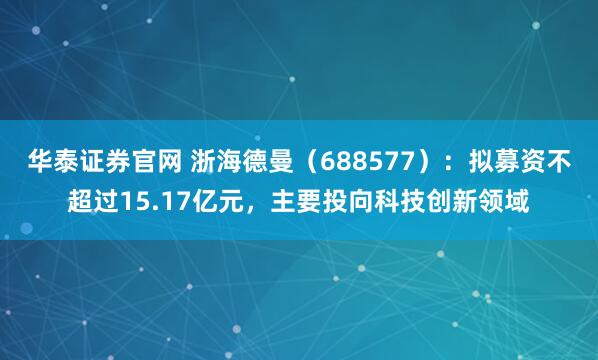 华泰证券官网 浙海德曼（688577）：拟募资不超过15.17亿元，主要投向科技创新领域