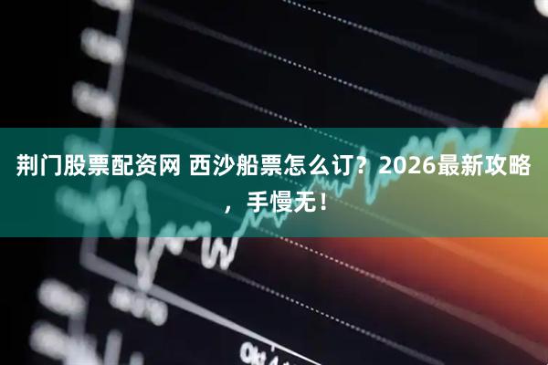 荆门股票配资网 西沙船票怎么订？2026最新攻略，手慢无！