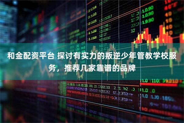 和金配资平台 探讨有实力的叛逆少年管教学校服务，推荐几家靠谱的品牌