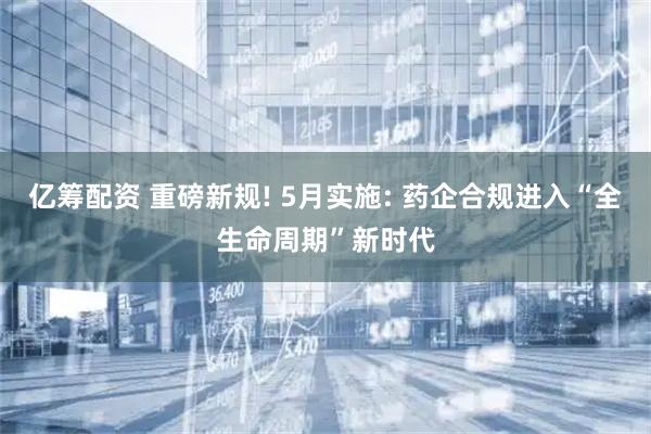 亿筹配资 重磅新规! 5月实施: 药企合规进入“全生命周期”新时代