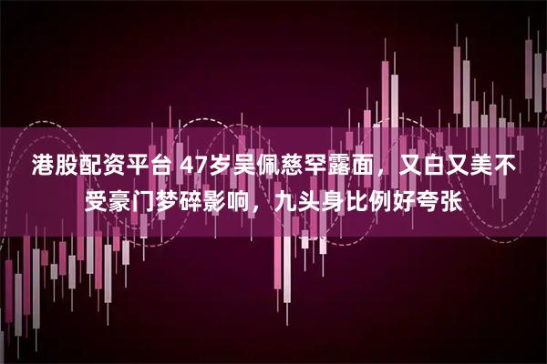 港股配资平台 47岁吴佩慈罕露面，又白又美不受豪门梦碎影响，九头身比例好夸张