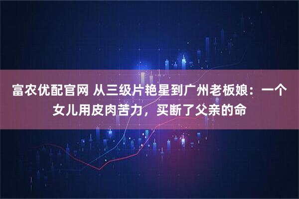 富农优配官网 从三级片艳星到广州老板娘：一个女儿用皮肉苦力，买断了父亲的命
