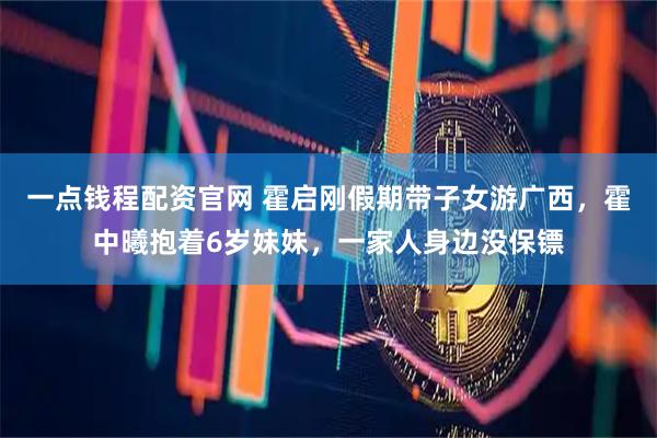 一点钱程配资官网 霍启刚假期带子女游广西，霍中曦抱着6岁妹妹，一家人身边没保镖
