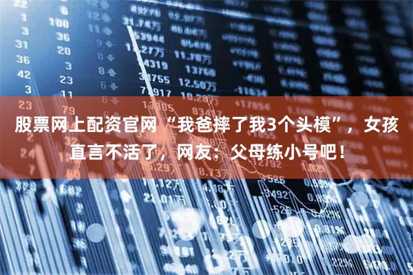 股票网上配资官网 “我爸摔了我3个头模”，女孩直言不活了，网友：父母练小号吧！