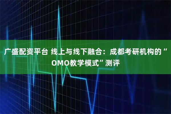 广盛配资平台 线上与线下融合：成都考研机构的“OMO教学模式”测评